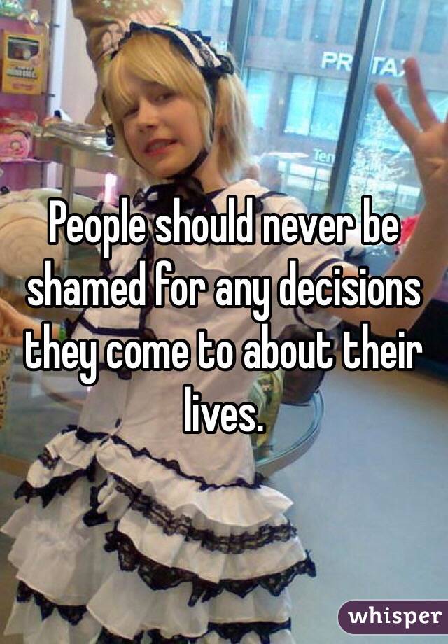 People should never be shamed for any decisions they come to about their lives.
