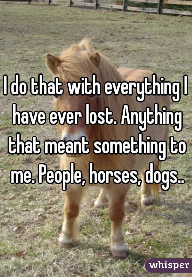 I do that with everything I have ever lost. Anything that meant something to me. People, horses, dogs..