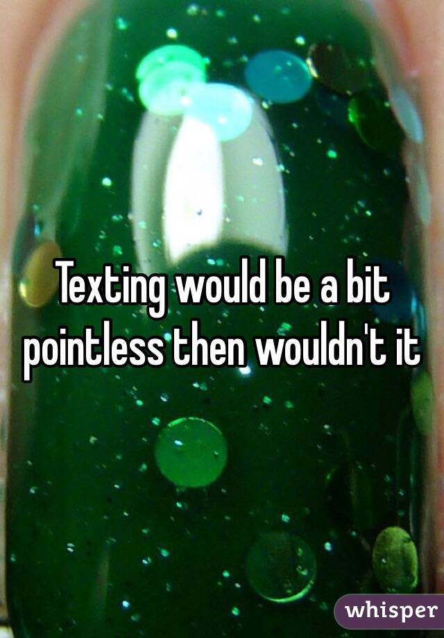 Texting would be a bit pointless then wouldn't it