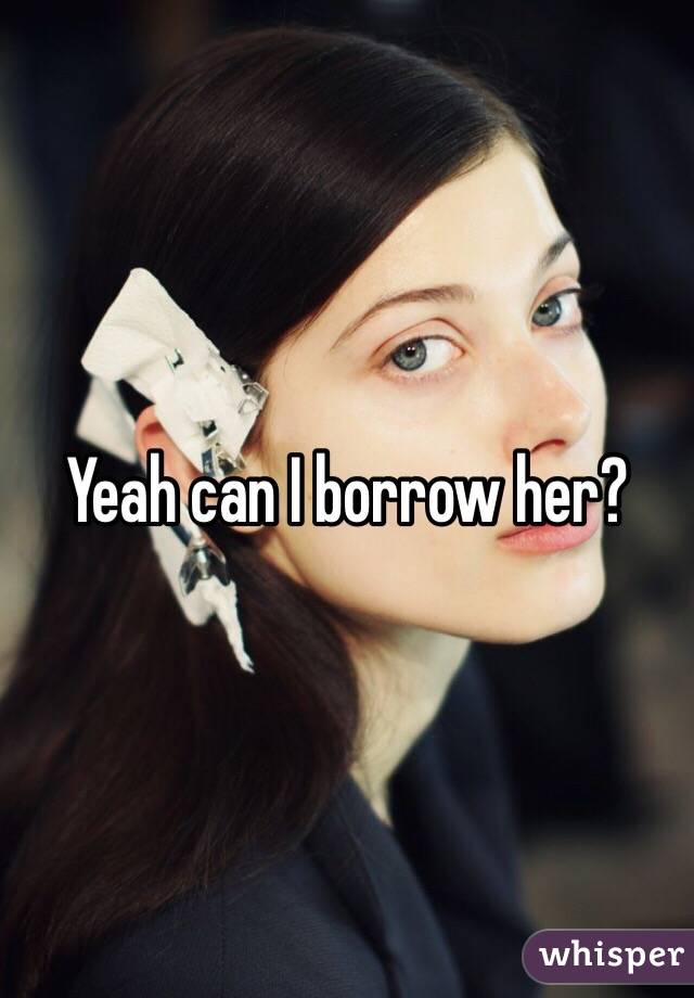 Yeah can I borrow her?