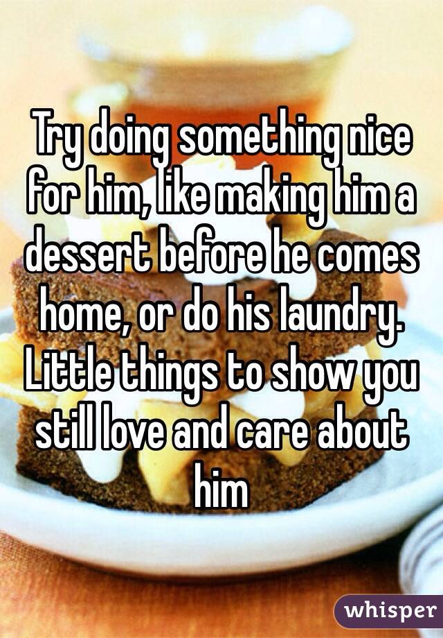 Try doing something nice for him, like making him a dessert before he comes home, or do his laundry. Little things to show you still love and care about him