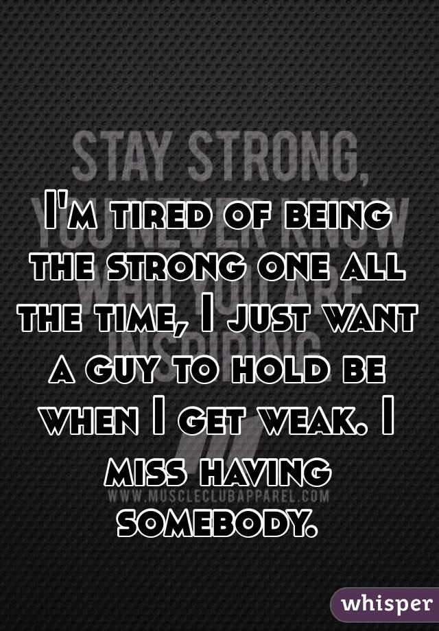 I'm tired of being the strong one all the time, I just want a guy to hold be when I get weak. I miss having somebody. 