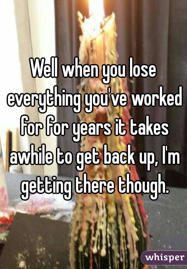 Well when you lose everything you've worked for for years it takes awhile to get back up, I'm getting there though.