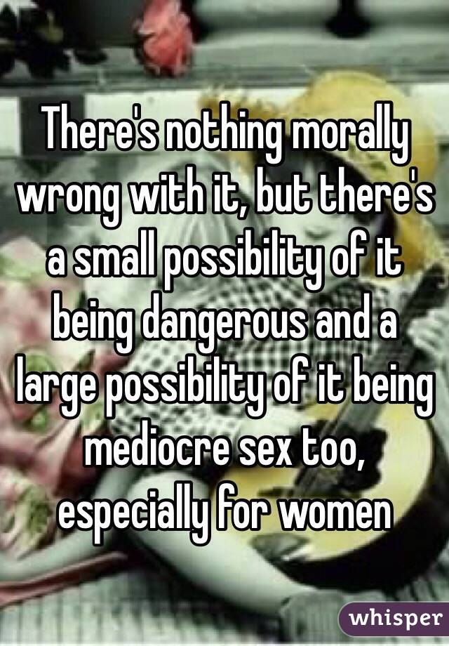 There's nothing morally wrong with it, but there's a small possibility of it being dangerous and a large possibility of it being mediocre sex too, especially for women 