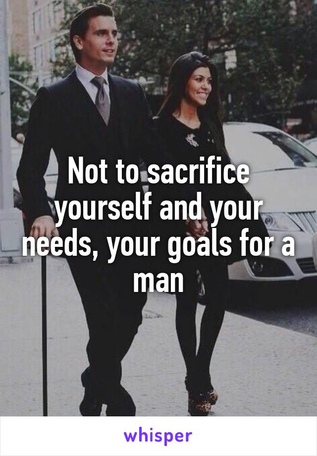 Not to sacrifice yourself and your needs, your goals for a man