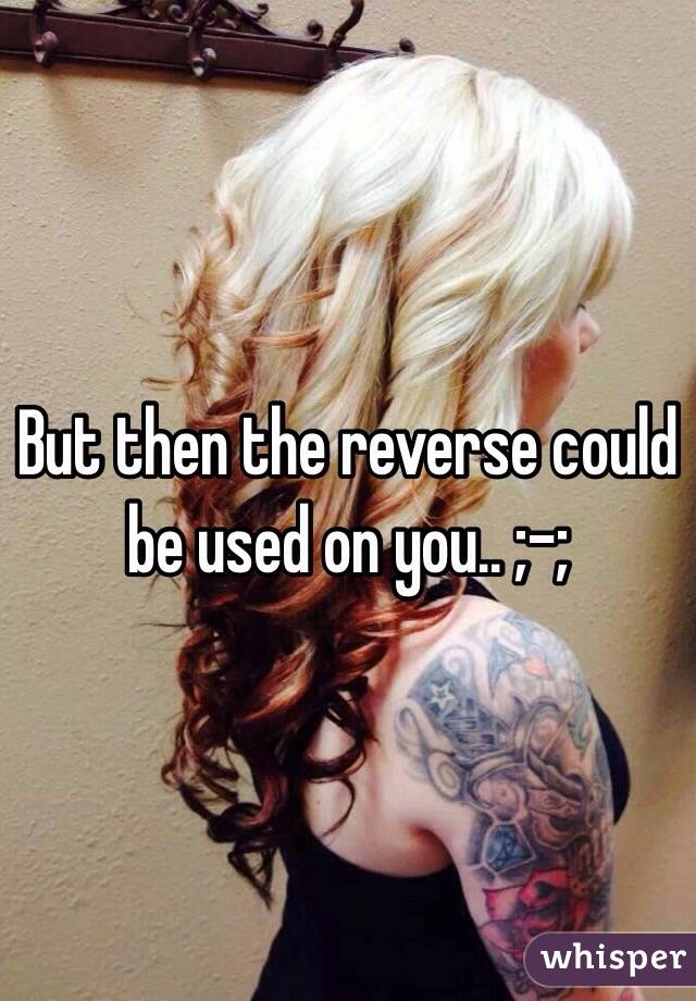 But then the reverse could be used on you.. ;-;