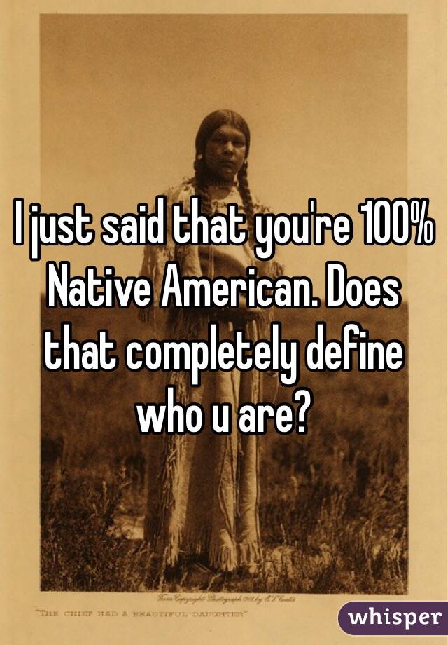 I just said that you're 100% Native American. Does that completely define who u are? 