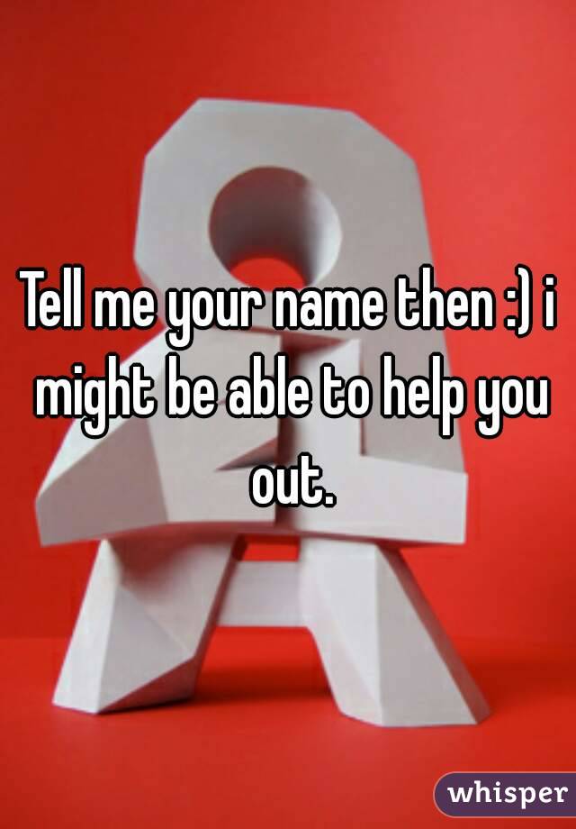 Tell me your name then :) i might be able to help you out.