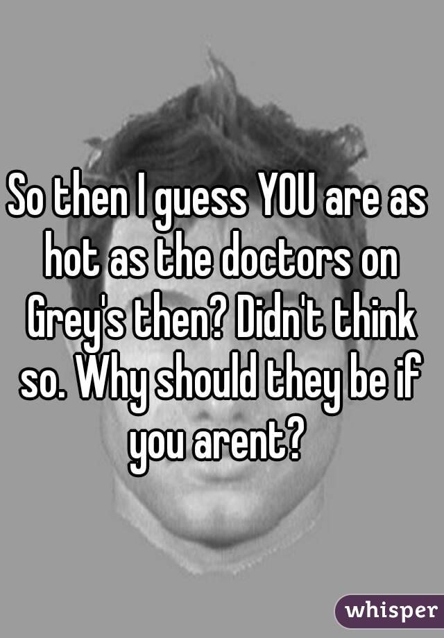 So then I guess YOU are as hot as the doctors on Grey's then? Didn't think so. Why should they be if you arent? 
