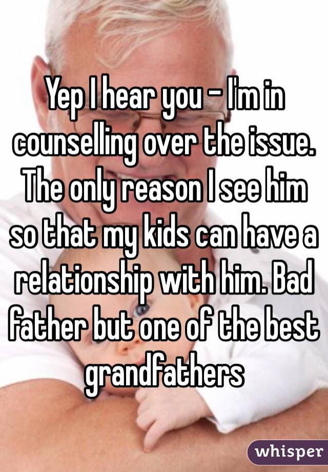 Yep I hear you - I'm in counselling over the issue. The only reason I see him so that my kids can have a relationship with him. Bad father but one of the best grandfathers 