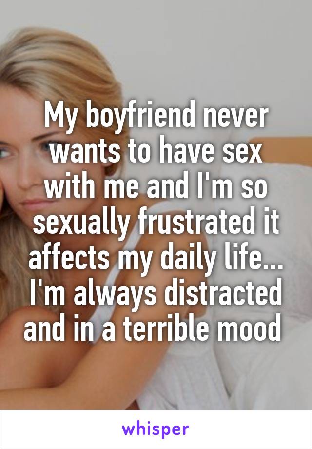 My boyfriend never wants to have sex with me and I'm so sexually frustrated it affects my daily life... I'm always distracted and in a terrible mood 