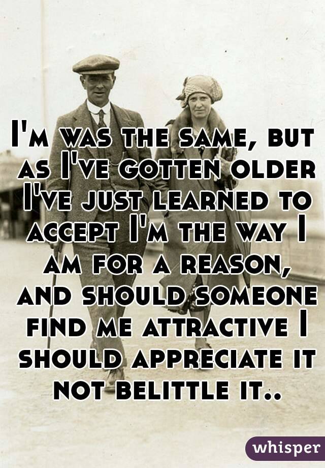 I'm was the same, but as I've gotten older I've just learned to accept I'm the way I am for a reason, and should someone find me attractive I should appreciate it not belittle it..