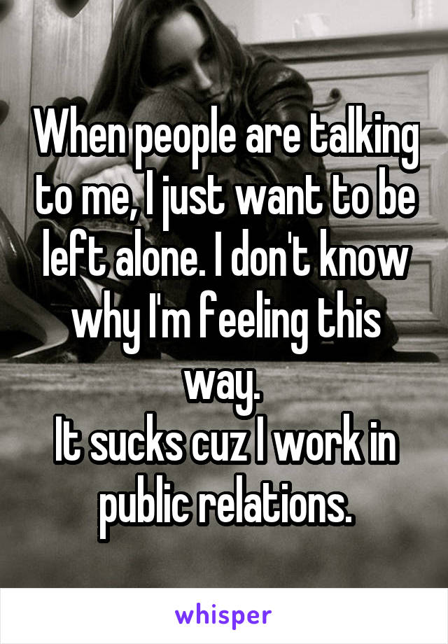 When people are talking to me, I just want to be left alone. I don't know why I'm feeling this way. 
It sucks cuz I work in public relations.
