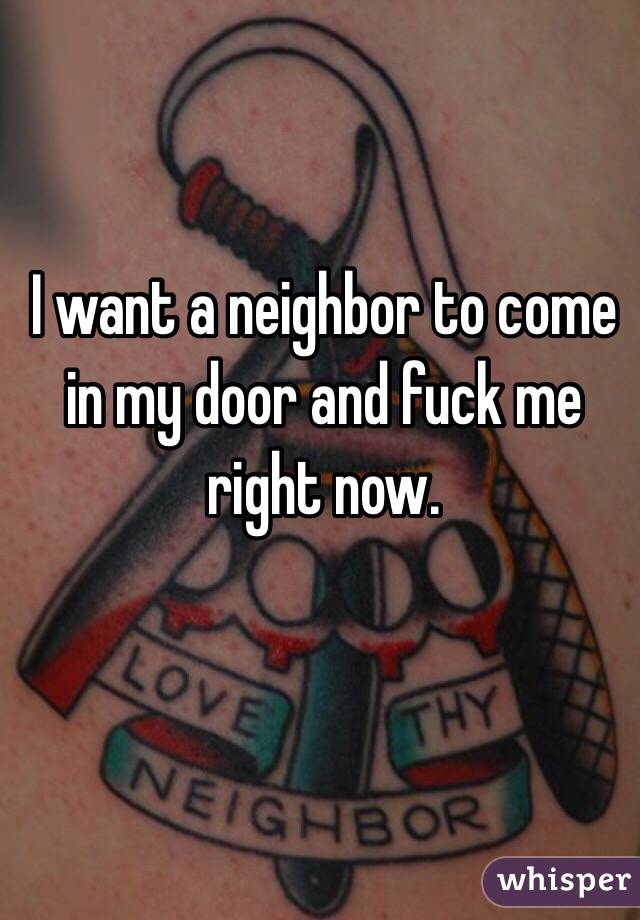 I want a neighbor to come in my door and fuck me right now. 
