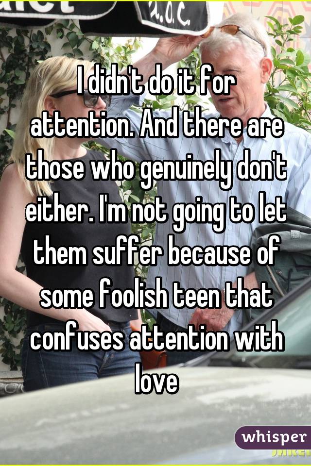 I didn't do it for attention. And there are those who genuinely don't either. I'm not going to let them suffer because of some foolish teen that confuses attention with love