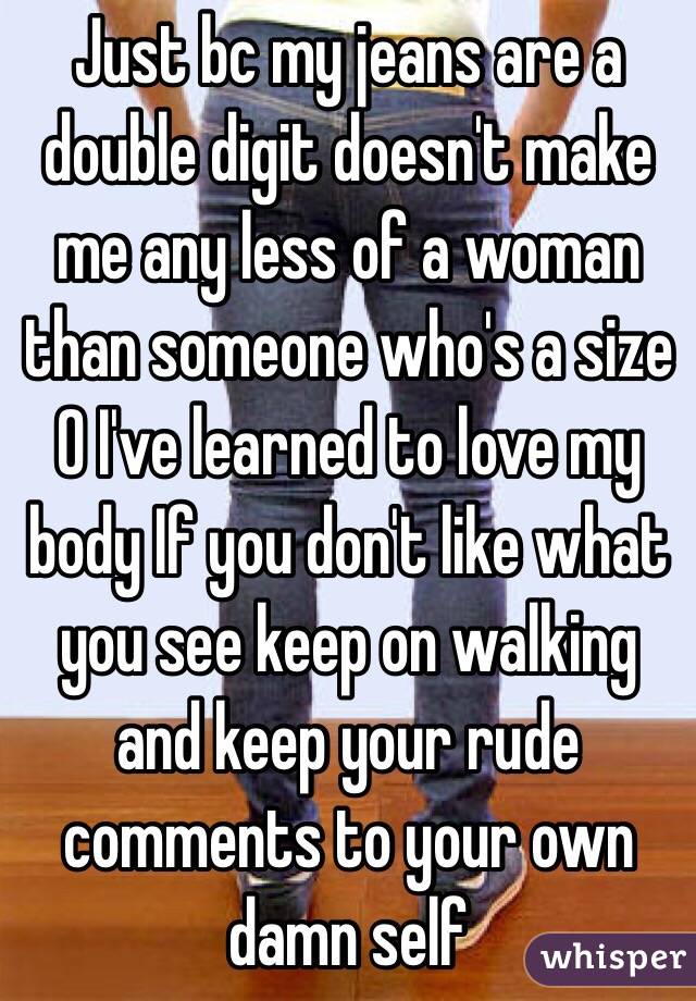 Just bc my jeans are a double digit doesn't make me any less of a woman than someone who's a size 0 I've learned to love my body If you don't like what you see keep on walking and keep your rude comments to your own damn self