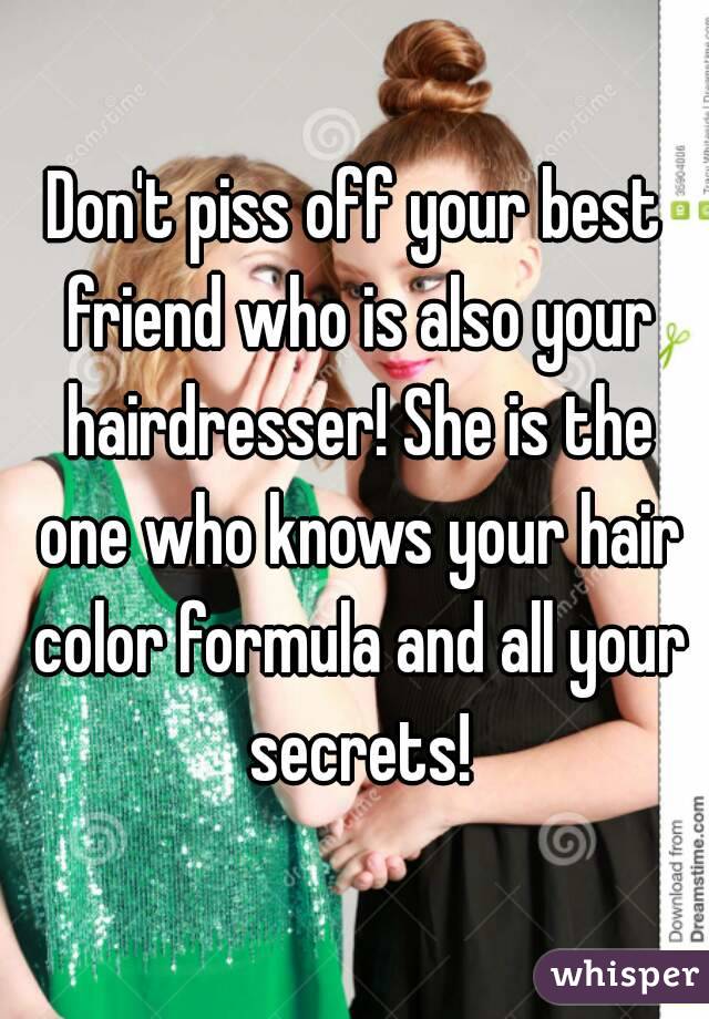 Don't piss off your best friend who is also your hairdresser! She is the one who knows your hair color formula and all your secrets!