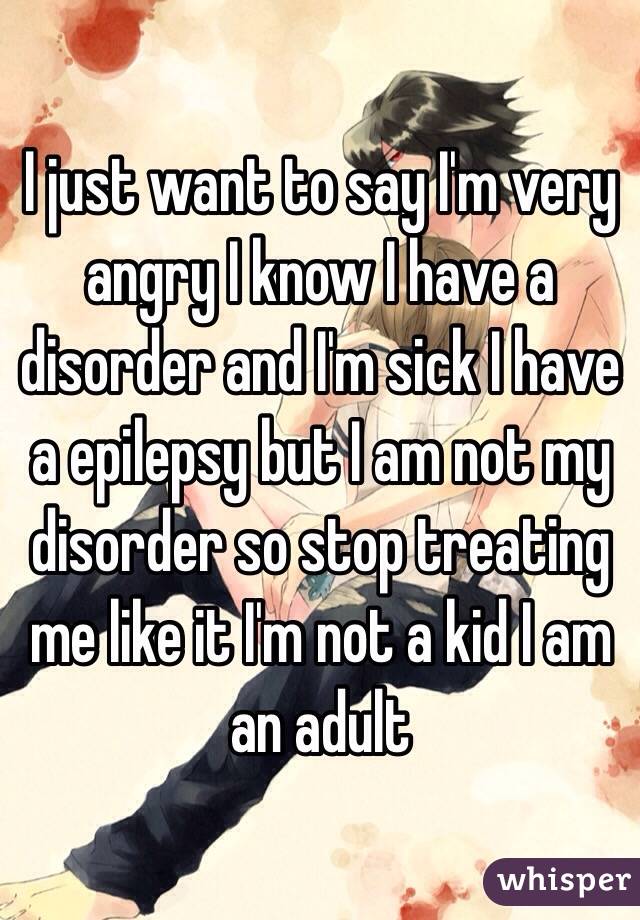 I just want to say I'm very angry I know I have a disorder and I'm sick I have a epilepsy but I am not my disorder so stop treating me like it I'm not a kid I am an adult