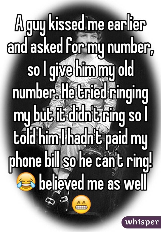 A guy kissed me earlier and asked for my number, so I give him my old number. He tried ringing my but it didn't ring so I told him I hadn't paid my phone bill so he can't ring! 😂 believed me as well 😁