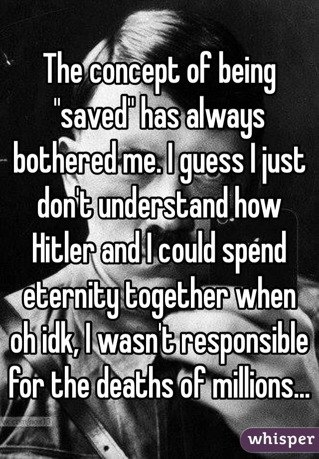 The concept of being "saved" has always bothered me. I guess I just don't understand how Hitler and I could spend eternity together when oh idk, I wasn't responsible for the deaths of millions...