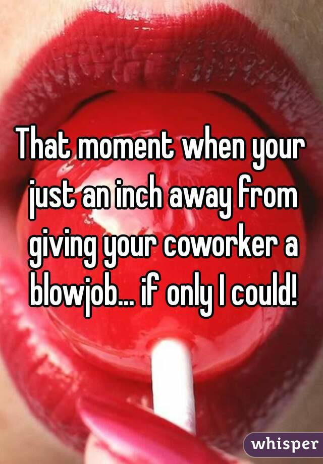 That moment when your just an inch away from giving your coworker a blowjob... if only I could!