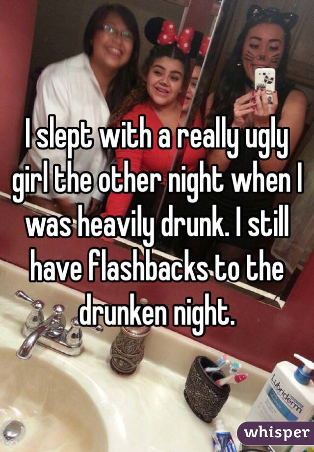 I slept with a really ugly girl the other night when I was heavily drunk. I still have flashbacks to the drunken night.