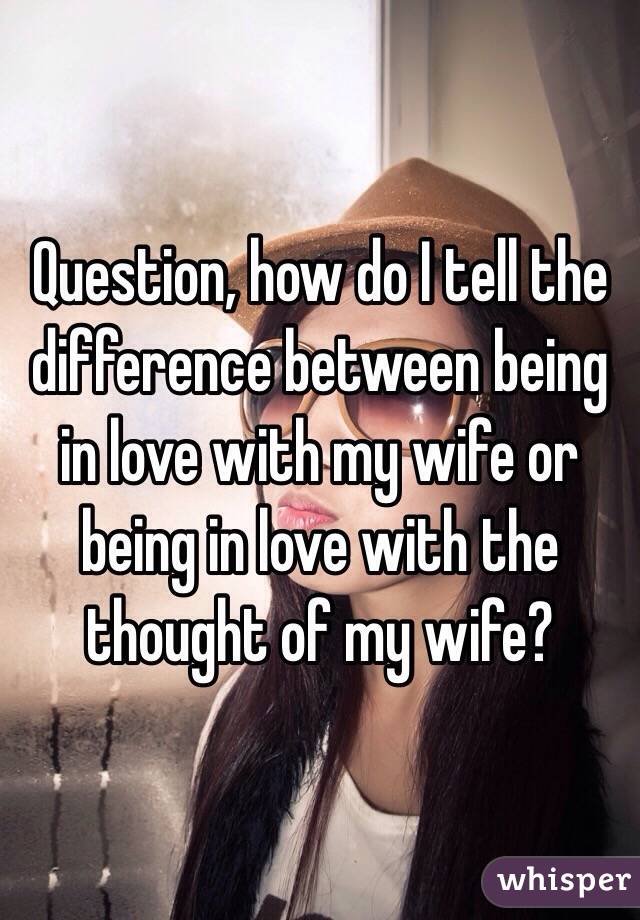 Question, how do I tell the difference between being in love with my wife or being in love with the thought of my wife? 