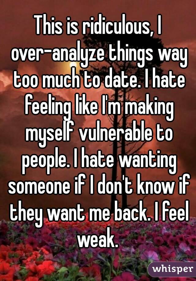This is ridiculous, I over-analyze things way too much to date. I hate feeling like I'm making myself vulnerable to people. I hate wanting someone if I don't know if they want me back. I feel weak. 
