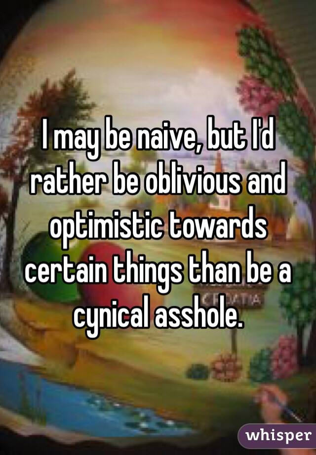 I may be naive, but I'd rather be oblivious and optimistic towards certain things than be a cynical asshole. 