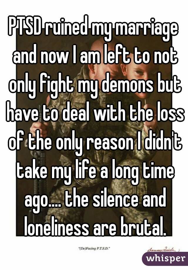 PTSD ruined my marriage and now I am left to not only fight my demons but have to deal with the loss of the only reason I didn't take my life a long time ago.... the silence and loneliness are brutal.