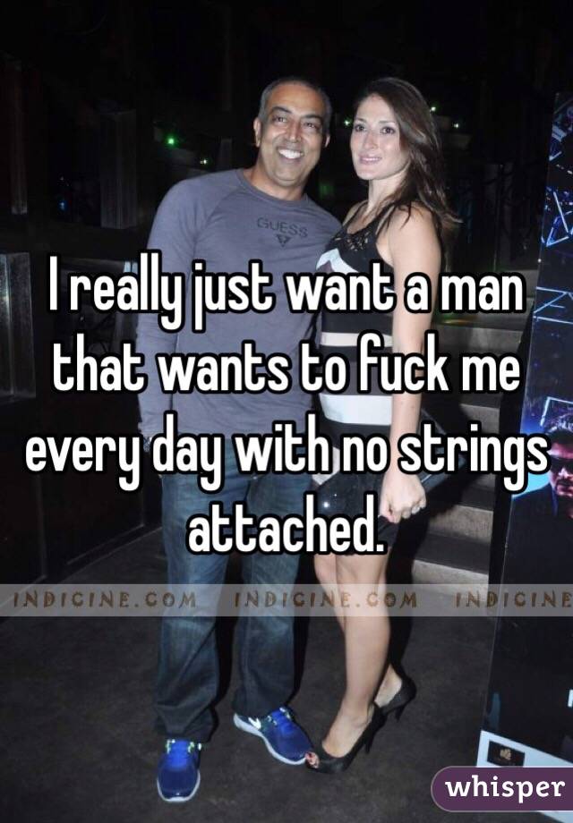 I really just want a man that wants to fuck me every day with no strings attached. 