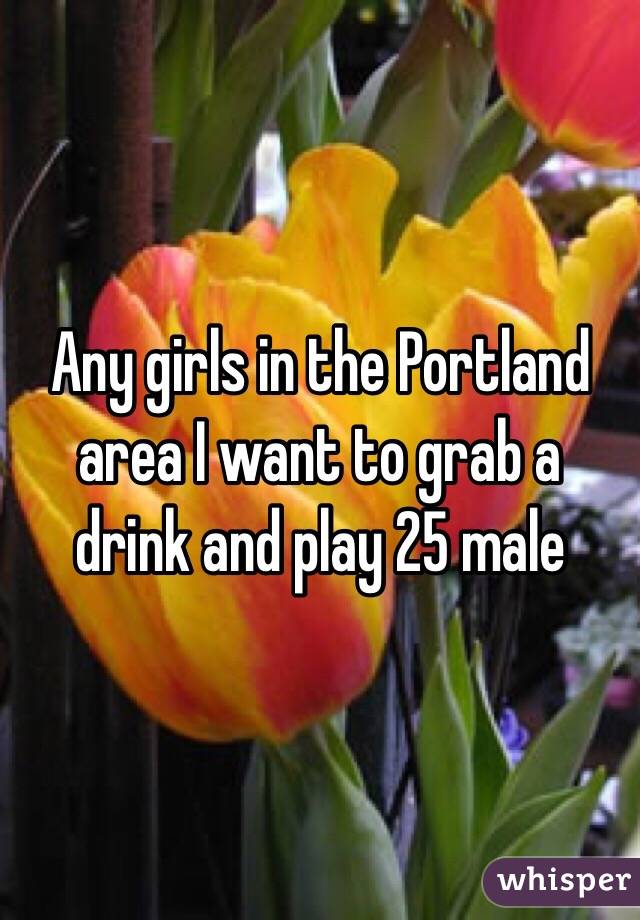 Any girls in the Portland area I want to grab a drink and play 25 male