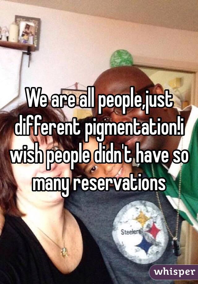 We are all people,just different pigmentation!i wish people didn't have so many reservations
