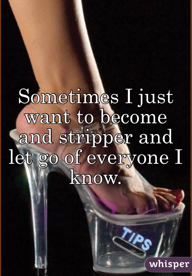 Sometimes I just want to become and stripper and let go of everyone I know.
