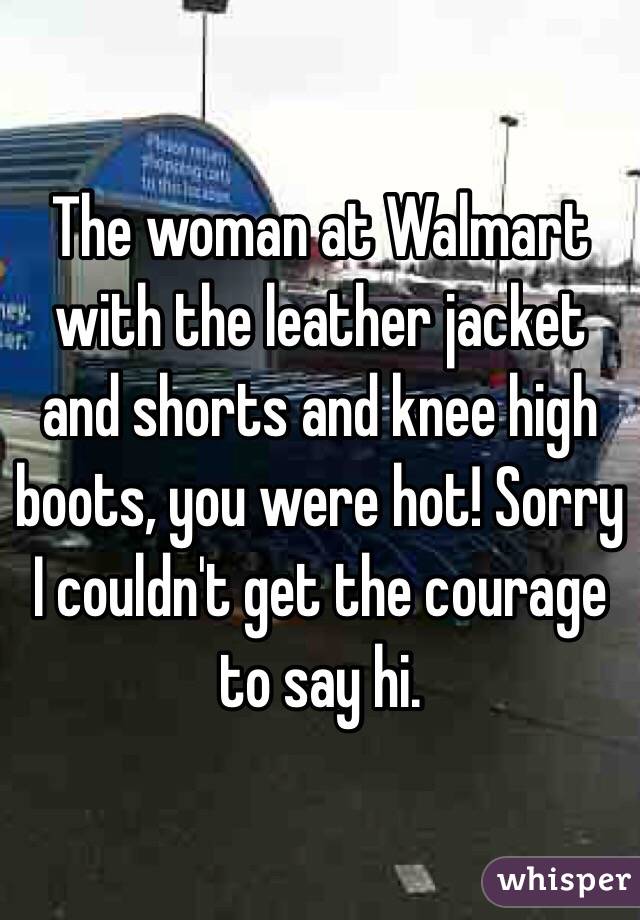 The woman at Walmart with the leather jacket and shorts and knee high boots, you were hot! Sorry I couldn't get the courage to say hi.