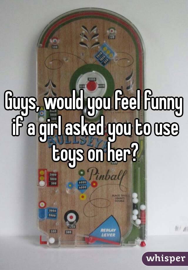 Guys, would you feel funny if a girl asked you to use toys on her?