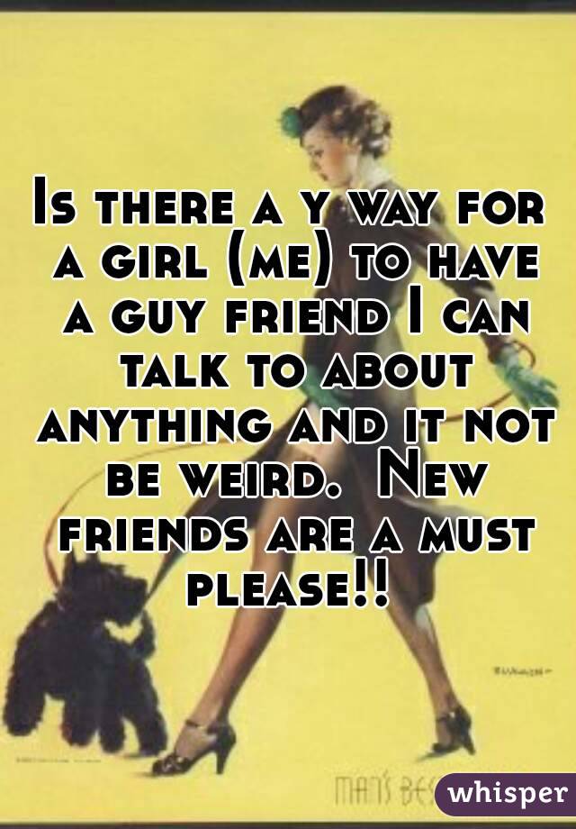 Is there a y way for a girl (me) to have a guy friend I can talk to about anything and it not be weird.  New friends are a must please!! 