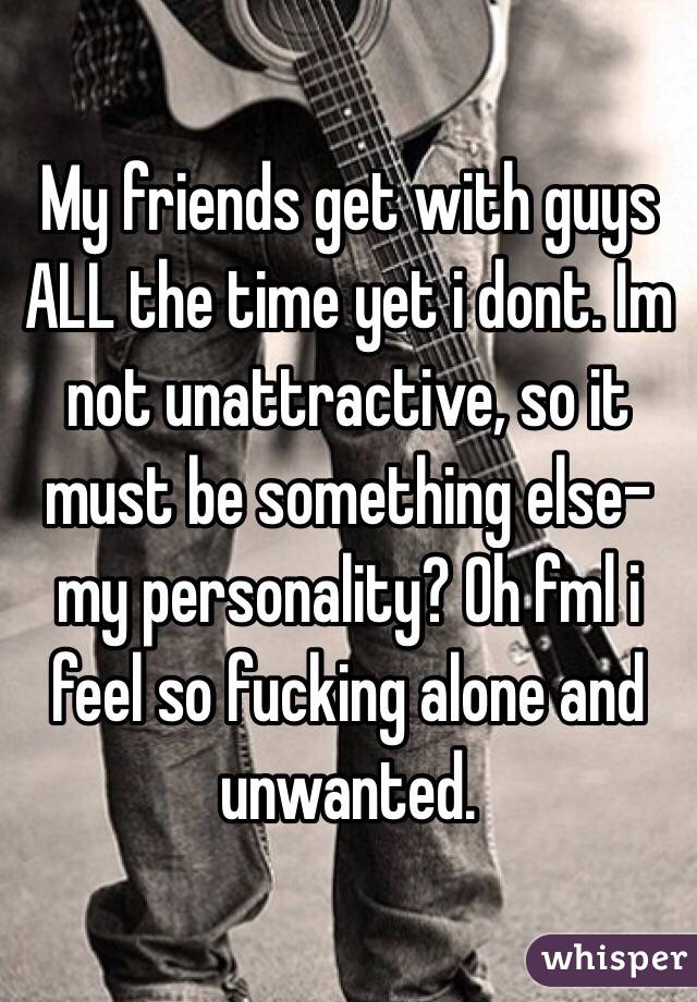 My friends get with guys ALL the time yet i dont. Im not unattractive, so it must be something else- my personality? Oh fml i feel so fucking alone and unwanted.