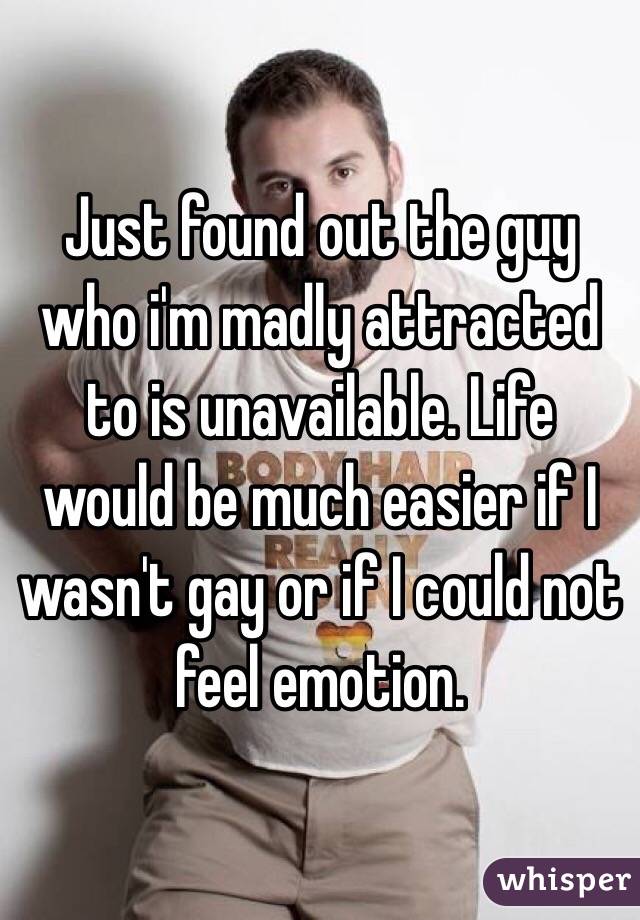 Just found out the guy who i'm madly attracted to is unavailable. Life would be much easier if I wasn't gay or if I could not feel emotion. 
