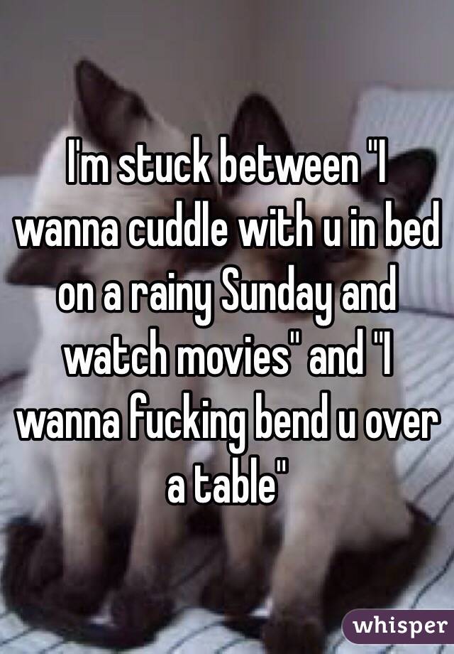 I'm stuck between "I wanna cuddle with u in bed on a rainy Sunday and watch movies" and "I wanna fucking bend u over a table" 