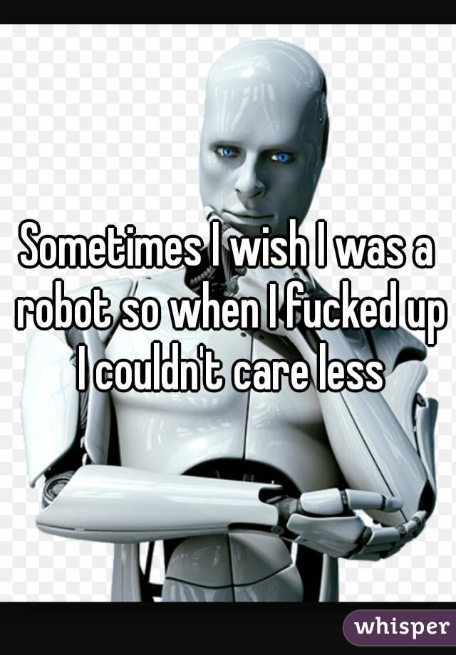 Sometimes I wish I was a robot so when I fucked up I couldn't care less