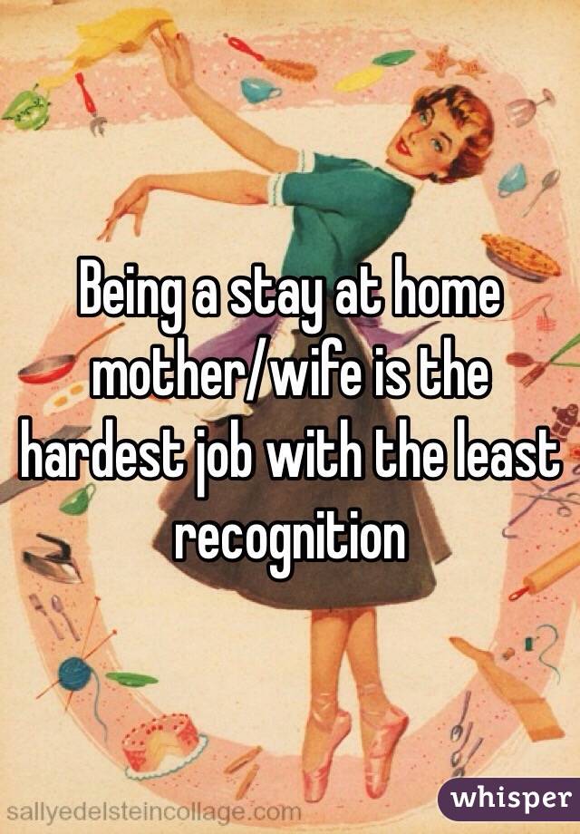 Being a stay at home mother/wife is the hardest job with the least recognition 