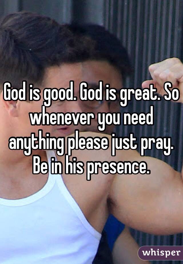 God is good. God is great. So whenever you need anything please just pray. Be in his presence.