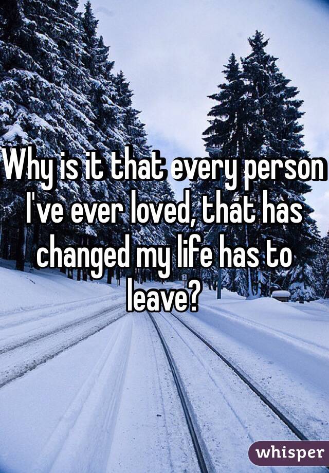 Why is it that every person I've ever loved, that has changed my life has to leave?