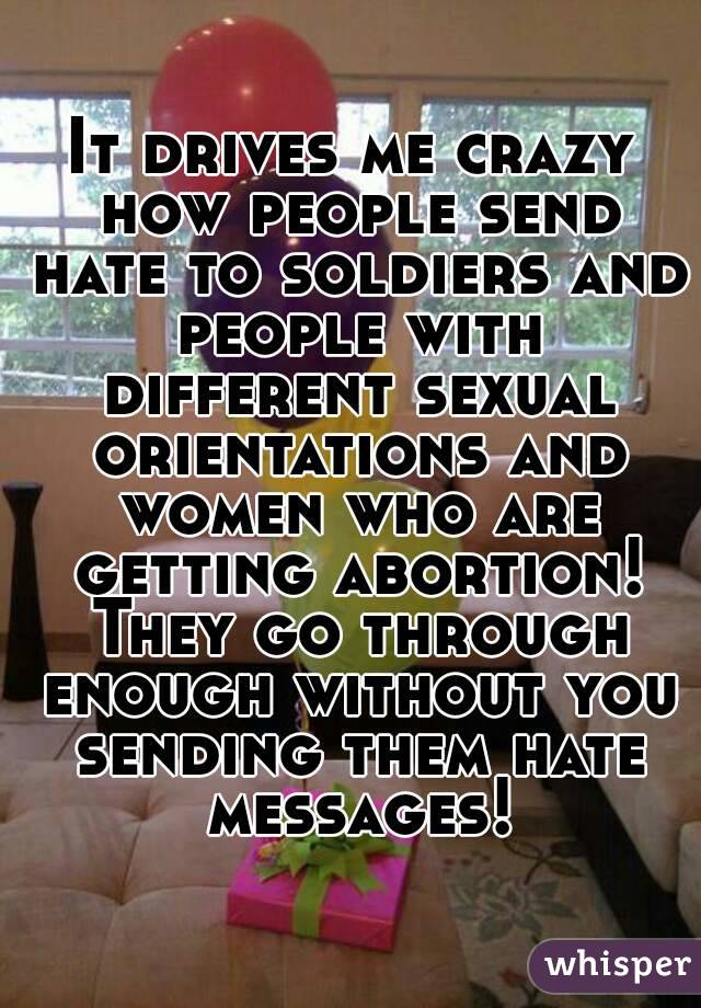 It drives me crazy how people send hate to soldiers and people with different sexual orientations and women who are getting abortion! They go through enough without you sending them hate messages!