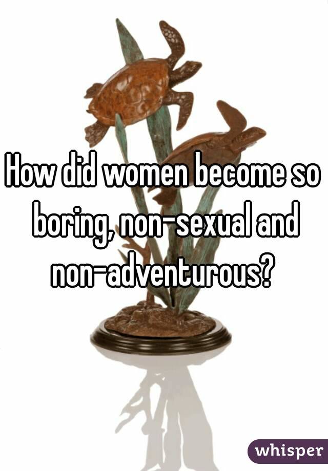 How did women become so boring, non-sexual and non-adventurous? 