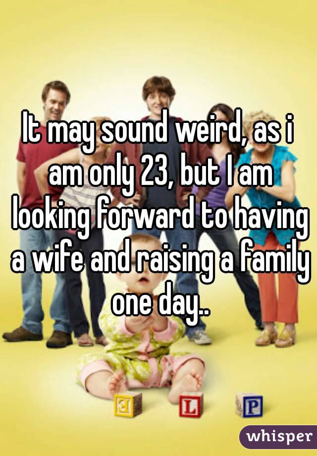 It may sound weird, as i am only 23, but I am looking forward to having a wife and raising a family one day..