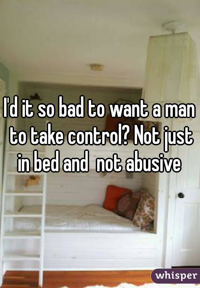 I'd it so bad to want a man to take control? Not just in bed and  not abusive 