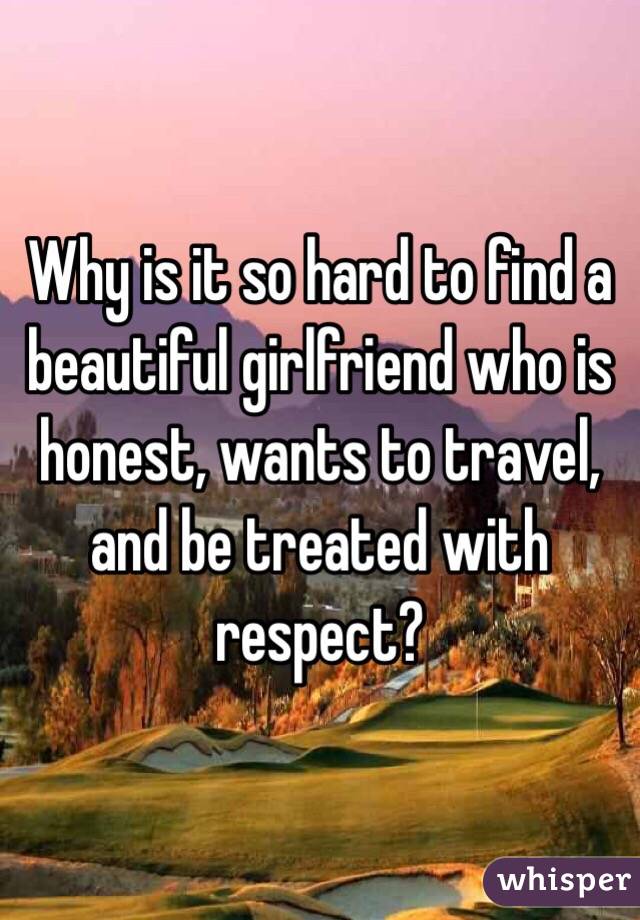 Why is it so hard to find a beautiful girlfriend who is honest, wants to travel, and be treated with respect?