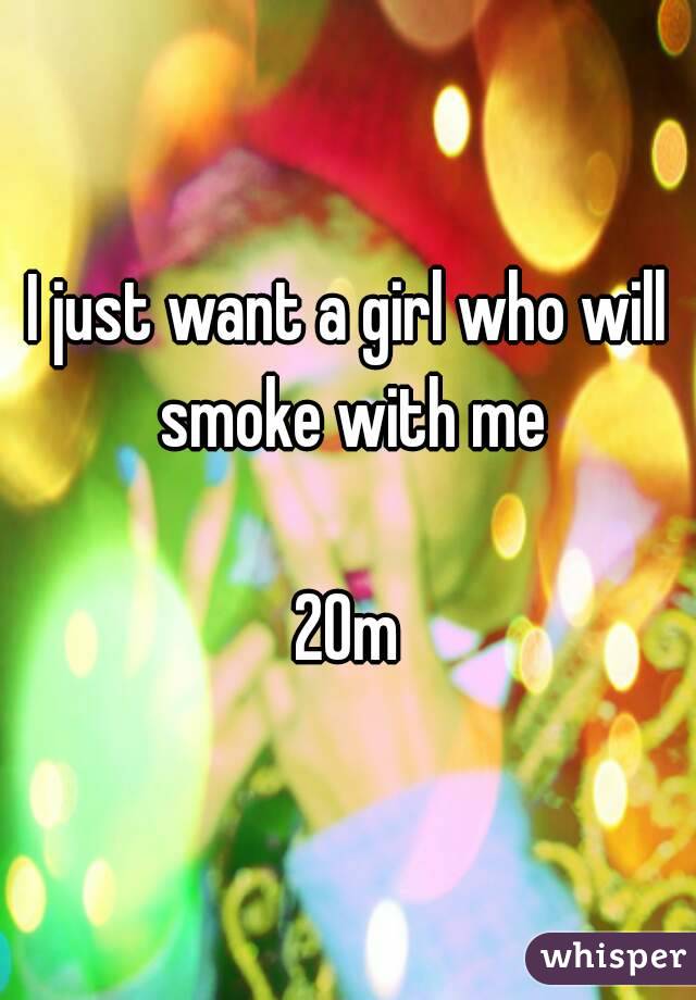 I just want a girl who will smoke with me

20m